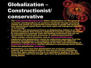Globalization –
Constructionist/
conservative
• The International Monetary Fund defines globalization as “the growing
economic interdependence of countries worldwide through increasing
volume and variety of cross-border transactions in goods and services,
free international capital flows, and more rapid and widespread diffusion
of technology”.
• Meanwhile, The International Forum on Globalization defines it as “the
present worldwide drive toward a globalized economic system dominated
by supranational corporate trade and banking institutions that are not
accountable to democratic processes or national governments.”
• While notable critical theorists, such as Immanuel Wallerstein,
emphasize that globalization cannot be understood separately from the
historical development of the capitalist world-system the different
definitions highlight the ensuing debate of the roles and relationships of
government, corporations, and the individual in maximizing social welfare
within the globalization paradigms.
• Nonetheless, it is clear that globalization has economic, political,
cultural, and technological aspects that may be closely intertwined.
Given that these aspects are key to an individual's quality of life, the
social benefits and costs brought upon them by globalization generate
strong debate.
 