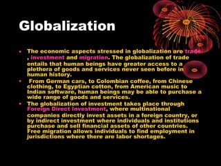 Globalization
• The economic aspects stressed in globalization are trade
, investment and migration. The globalization of trade
entails that human beings have greater access to a
plethora of goods and services never seen before in
human history.
• From German cars, to Colombian coffee, from Chinese
clothing, to Egyptian cotton, from American music to
Indian software, human beings may be able to purchase a
wide range of goods and services.
• The globalization of investment takes place through
Foreign Direct Investment, where multinational
companies directly invest assets in a foreign country, or
by indirect investment where individuals and institutions
purchase and sell financial assets of other countries.
Free migration allows individuals to find employment in
jurisdictions where there are labor shortages.
 
