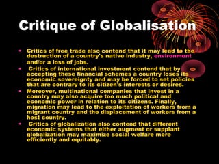 Critique of Globalisation
• Critics of free trade also contend that it may lead to the
destruction of a country's native industry, environment
and/or a loss of jobs.
• Critics of international investment contend that by
accepting these financial schemes a country loses its
economic sovereignty and may be forced to set policies
that are contrary to its citizen's interests or desires.
• Moreover, multinational companies that invest in a
country may also acquire too much political and
economic power in relation to its citizens. Finally,
migration may lead to the exploitation of workers from a
migrant country and the displacement of workers from a
host country.
• Critics of globalization also contend that different
economic systems that either augment or supplant
globalization may maximize social welfare more
efficiently and equitably.
 