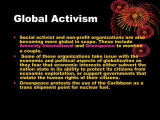 Global Activism
• Social activist and non-profit organizations are also
becoming more global in scope. These include
Amnesty International and Greenpeace to mention
a couple.
• Some of these organizations take issue with the
economic and political aspects of globalization as
they fear that economic interests either subvert the
nation state in its ability to protect its citizens from
economic exploitation, or support governments that
violate the human rights of their citizens.
• Greenpeace protests the use of the Caribbean as a
trans shipment point for nuclear fuel.
 
