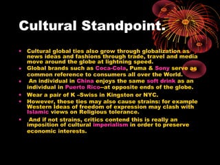 Cultural Standpoint.
• Cultural global ties also grow through globalization as
news ideas and fashions through trade, travel and media
move around the globe at lightning speed.
• Global brands such as Coca-Cola, Puma & Sony serve as
common reference to consumers all over the World.
• An individual in China enjoys the same soft drink as an
individual in Puerto Rico--at opposite ends of the globe.
• Wear a pair of K –Swiss in Kingston or NYC.
• However, these ties may also cause strains: for example
Western Ideas of freedom of expression may clash with
Islamic views on Religious tolerance.
• And if not strains, critics contend this is really an
imposition of cultural imperialism in order to preserve
economic interests.
 