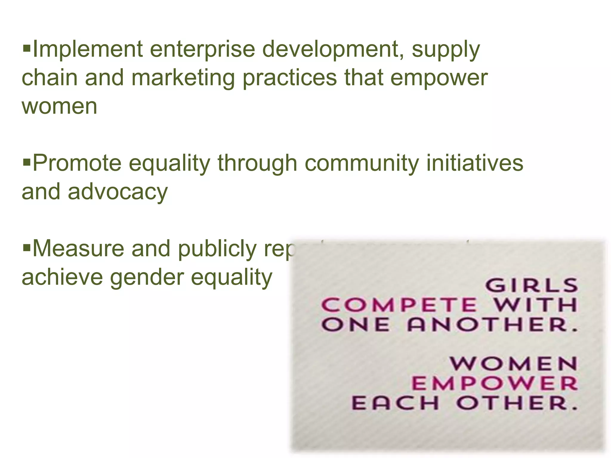 Implement enterprise development, supply
chain and marketing practices that empower
women
Promote equality through community initiatives
and advocacy
Measure and publicly report on progress to
achieve gender equality
 