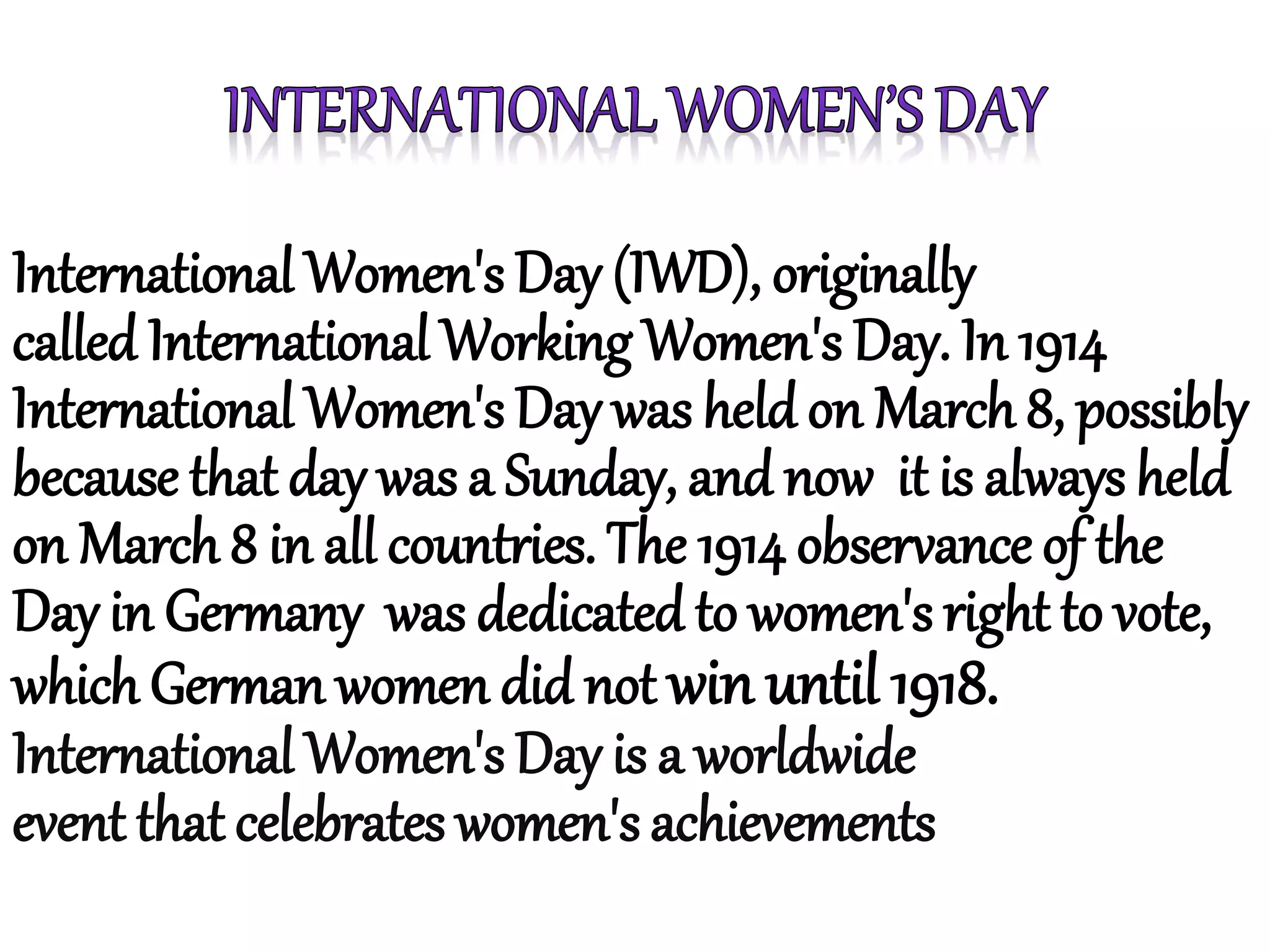 International Women's Day (IWD), originally
called International Working Women's Day. In 1914
International Women's Day was held on March 8, possibly
because that day was a Sunday, and now it is always held
on March 8 in all countries. The 1914 observance of the
Day in Germany was dedicated to women's right to vote,
which German women did not win until 1918.
International Women's Day is a worldwide
event that celebrates women's achievements
 