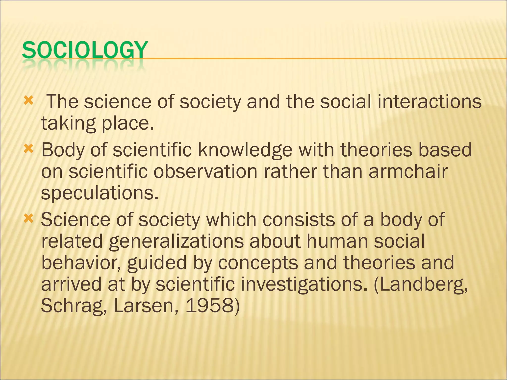 The science of society and the social interactions taking place. Body of scientific knowledge with theories based on scientific observation rather than armchair speculations. Science of society which consists of a body of related generalizations about human social behavior, guided by concepts and theories and arrived at by scientific investigations. (Landberg, Schrag, Larsen, 1958)