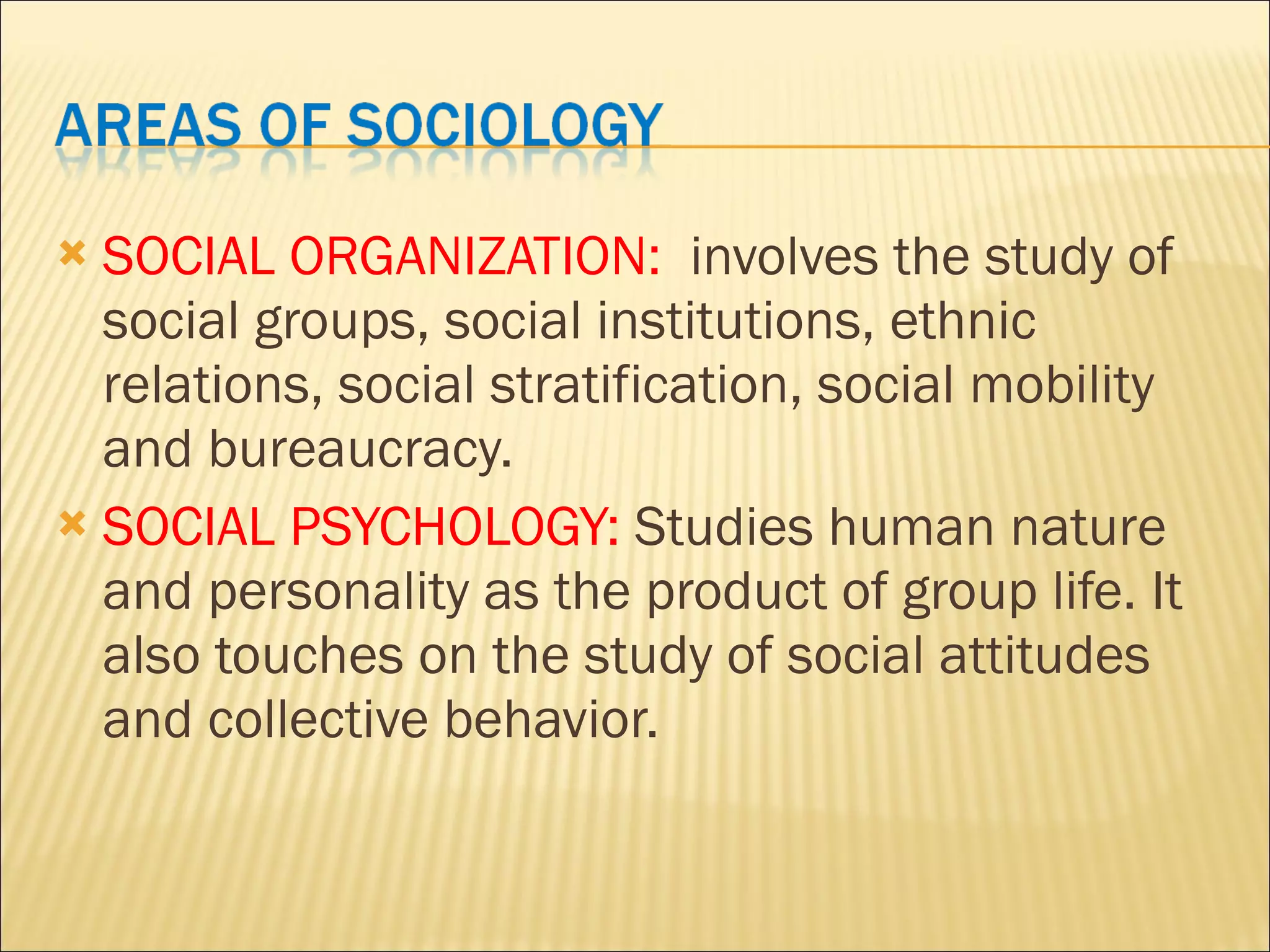 SOCIAL ORGANIZATION: involves the study of social groups, social institutions, ethnic relations, social stratification, social mobility and bureaucracy. SOCIAL PSYCHOLOGY: Studies human nature and personality as the product of group life. It also touches on the study of social attitudes and collective behavior.