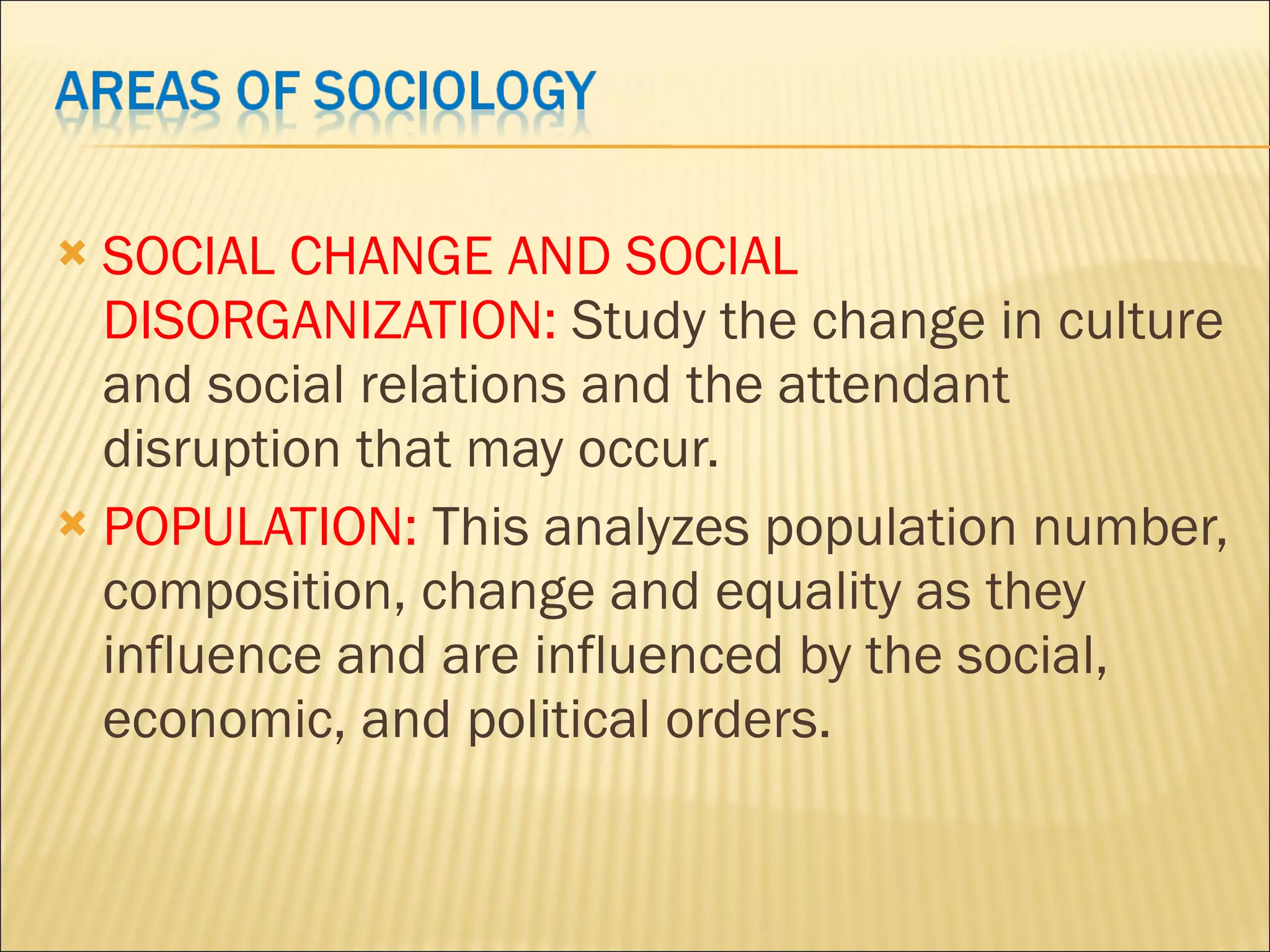 SOCIAL CHANGE AND SOCIAL DISORGANIZATION: Study the change in culture and social relations and the attendant disruption that may occur. POPULATION: This analyzes population number, composition, change and equality as they influence and are influenced by the social, economic, and political orders.