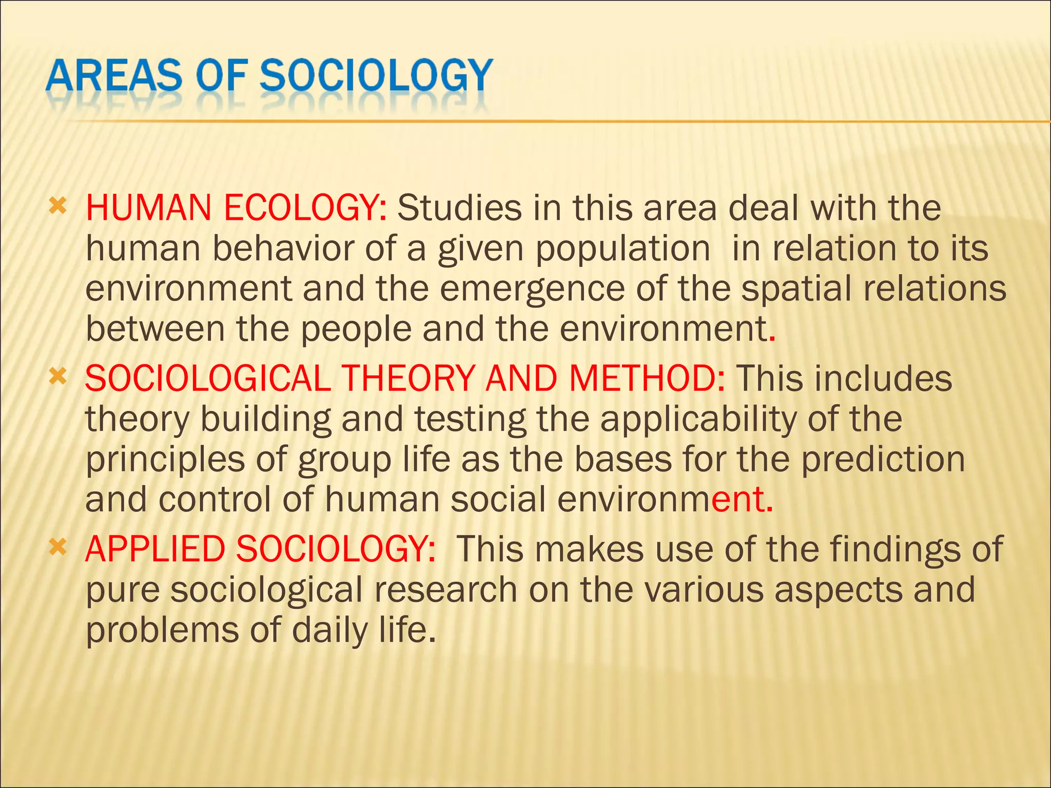 HUMAN ECOLOGY: Studies in this area deal with the human behavior of a given population in relation to its environment and the emergence of the spatial relations between the people and the environment . SOCIOLOGICAL THEORY AND METHOD: This includes theory building and testing the applicability of the principles of group life as the bases for the prediction and control of human social environm ent. APPLIED SOCIOLOGY: This makes use of the findings of pure sociological research on the various aspects and problems of daily life.