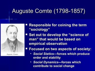 Auguste Comte (1798-1857)Auguste Comte (1798-1857)
 Responsible for coining the termResponsible for coining the term
“sociology”“sociology”
 Set out to develop the “science ofSet out to develop the “science of
man” that would be based onman” that would be based on
empirical observationempirical observation
 Focused on two aspects of society:Focused on two aspects of society:
• Social Statics—Social Statics—forces which produceforces which produce
order and stabilityorder and stability
• Social Dynamics—Social Dynamics—forces whichforces which
contribute to social changecontribute to social change
 