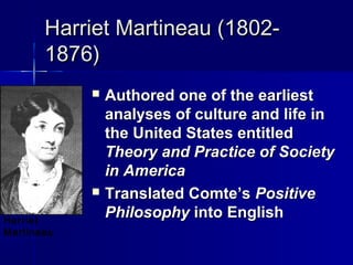 Harriet Martineau (1802-Harriet Martineau (1802-
1876)1876)
 Authored one of the earliestAuthored one of the earliest
analyses of culture and life inanalyses of culture and life in
the United States entitledthe United States entitled
Theory and Practice of SocietyTheory and Practice of Society
in Americain America
 Translated Comte’sTranslated Comte’s PositivePositive
PhilosophyPhilosophy into Englishinto EnglishHarriet
Martineau
 