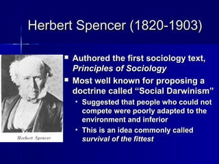 Herbert Spencer (1820-1903)Herbert Spencer (1820-1903)
 Authored the first sociology text,Authored the first sociology text,
Principles of SociologyPrinciples of Sociology
 Most well known for proposing aMost well known for proposing a
doctrine called “Social Darwinism”doctrine called “Social Darwinism”
• Suggested that people who could notSuggested that people who could not
compete were poorly adapted to thecompete were poorly adapted to the
environment and inferiorenvironment and inferior
• This is an idea commonly calledThis is an idea commonly called
survival of the fittestsurvival of the fittest
 
