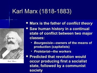Karl Marx (1818-1883)Karl Marx (1818-1883)
 Marx is the father ofMarx is the father of conflictconflict theorytheory
 Saw human history in a continualSaw human history in a continual
state of conflict between two majorstate of conflict between two major
classes:classes:
• Bourgeoisie—Bourgeoisie—owners of the means ofowners of the means of
production (capitalists)production (capitalists)
• Proletariat—Proletariat—the workersthe workers
 Predicted that revolution wouldPredicted that revolution would
occur producing first a socialistoccur producing first a socialist
state, followed by a communiststate, followed by a communist
societysociety
 