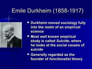 Emile Durkheim (1858-1917)Emile Durkheim (1858-1917)
 Durkheim moved sociology fullyDurkheim moved sociology fully
into the realm of an empiricalinto the realm of an empirical
sciencescience
 Most well known empiricalMost well known empirical
study is calledstudy is called SuicideSuicide, where, where
he looks at the social causes ofhe looks at the social causes of
suicidesuicide
 Generally regarded as theGenerally regarded as the
founder offounder of functionalist theoryfunctionalist theory
Emile Durkheim
 