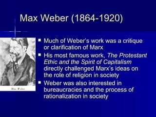 Max Weber (1864-1920)Max Weber (1864-1920)
 Much of Weber’s work was a critiqueMuch of Weber’s work was a critique
or clarification of Marxor clarification of Marx
 His most famous work,His most famous work, The ProtestantThe Protestant
Ethic and the Spirit of CapitalismEthic and the Spirit of Capitalism
directly challenged Marx’s ideas ondirectly challenged Marx’s ideas on
the role of religion in societythe role of religion in society
 Weber was also interested inWeber was also interested in
bureaucracies and the process ofbureaucracies and the process of
rationalization in societyrationalization in society
 