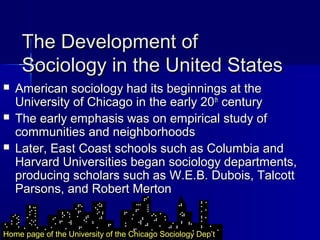 The Development ofThe Development of
Sociology in the United StatesSociology in the United States
 American sociology had its beginnings at theAmerican sociology had its beginnings at the
University of Chicago in the early 20University of Chicago in the early 20thth
centurycentury
 The early emphasis was on empirical study ofThe early emphasis was on empirical study of
communities and neighborhoodscommunities and neighborhoods
 Later, East Coast schools such as Columbia andLater, East Coast schools such as Columbia and
Harvard Universities began sociology departments,Harvard Universities began sociology departments,
producing scholars such as W.E.B. Dubois, Talcottproducing scholars such as W.E.B. Dubois, Talcott
Parsons, and Robert MertonParsons, and Robert Merton
Home page of the University of the Chicago Sociology Dep’t
 