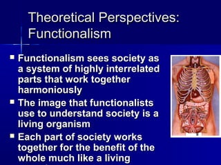 Theoretical Perspectives:Theoretical Perspectives:
FunctionalismFunctionalism
 Functionalism sees society asFunctionalism sees society as
a system of highly interrelateda system of highly interrelated
parts that work togetherparts that work together
harmoniouslyharmoniously
 The image that functionalistsThe image that functionalists
use to understand society is ause to understand society is a
living organismliving organism
 Each part of society worksEach part of society works
together for the benefit of thetogether for the benefit of the
whole much like a livingwhole much like a living
 