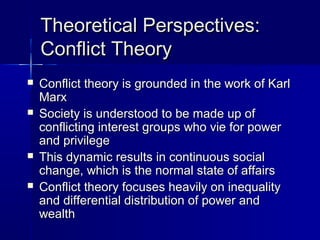 Theoretical Perspectives:Theoretical Perspectives:
Conflict TheoryConflict Theory
 Conflict theory is grounded in the work of KarlConflict theory is grounded in the work of Karl
MarxMarx
 Society is understood to be made up ofSociety is understood to be made up of
conflicting interest groups who vie for powerconflicting interest groups who vie for power
and privilegeand privilege
 This dynamic results in continuous socialThis dynamic results in continuous social
change, which is the normal state of affairschange, which is the normal state of affairs
 Conflict theory focuses heavily on inequalityConflict theory focuses heavily on inequality
and differential distribution of power andand differential distribution of power and
wealthwealth
 