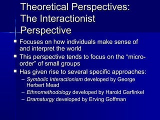 Theoretical Perspectives:Theoretical Perspectives:
The InteractionistThe Interactionist
PerspectivePerspective
 Focuses on how individuals make sense ofFocuses on how individuals make sense of
and interpret the worldand interpret the world
 This perspective tends to focus on the “micro-This perspective tends to focus on the “micro-
order” of small groupsorder” of small groups
 Has given rise to several specific approaches:Has given rise to several specific approaches:
– Symbolic InteractionismSymbolic Interactionism developed by Georgedeveloped by George
Herbert MeadHerbert Mead
– EthnomethodologyEthnomethodology developed by Harold Garfinkeldeveloped by Harold Garfinkel
– DramaturgyDramaturgy developed by Erving Goffmandeveloped by Erving Goffman
 