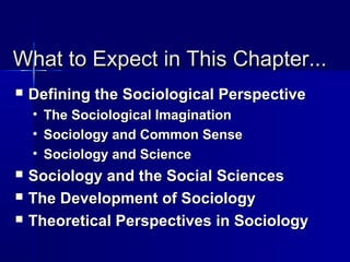 What to Expect in This Chapter...What to Expect in This Chapter...
 Defining the Sociological PerspectiveDefining the Sociological Perspective
• The Sociological ImaginationThe Sociological Imagination
• Sociology and Common SenseSociology and Common Sense
• Sociology and ScienceSociology and Science
 Sociology and the Social SciencesSociology and the Social Sciences
 The Development of SociologyThe Development of Sociology
 Theoretical Perspectives in SociologyTheoretical Perspectives in Sociology
 
