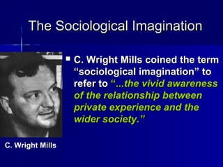 The Sociological ImaginationThe Sociological Imagination
 C. Wright Mills coined the termC. Wright Mills coined the term
“sociological imagination” to“sociological imagination” to
refer torefer to “...“...the vivid awarenessthe vivid awareness
of the relationship betweenof the relationship between
private experience and theprivate experience and the
wider society.”wider society.”
C. Wright Mills
 
