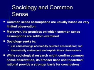 Sociology and CommonSociology and Common
SenseSense
 Common sense assumptions are usually based on veryCommon sense assumptions are usually based on very
limited observation.limited observation.
 Moreover, the premises on which common senseMoreover, the premises on which common sense
assumptions are seldom examined.assumptions are seldom examined.
 Sociology seeks to:Sociology seeks to:
• use a broad range of carefully selected observations; anduse a broad range of carefully selected observations; and
• theoretically understand and explain those observations.theoretically understand and explain those observations.
 While sociological research might confirm commonWhile sociological research might confirm common
sense observation, its broader base and theoreticalsense observation, its broader base and theoretical
rational provide a stronger basis for conclusions.rational provide a stronger basis for conclusions.
 
