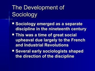 The Development ofThe Development of
SociologySociology
 Sociology emerged as a separateSociology emerged as a separate
discipline in the nineteenth centurydiscipline in the nineteenth century
 This was a time of great socialThis was a time of great social
upheaval due largely to the Frenchupheaval due largely to the French
and Industrial Revolutionsand Industrial Revolutions
 Several early sociologists shapedSeveral early sociologists shaped
the direction of the disciplinethe direction of the discipline
 