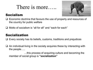There is more…..
Socialism
 Economic doctrine that favours the use of property and resources of
the country for public welfare
 Motto of socialism is “all for all” and “each for each”
Socialization
 Every society has its beliefs, customs, traditions and prejudices
 An individual living in the society acquires these by interacting with
the people…..
…this process of acquiring culture and becoming the
member of social group is “socialization”
 