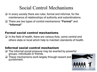 Social Control Mechanisms
 In every society there are rules, formal and informal, for the
maintenance of relationships of authority and subordinations.
 There are two types of control mechanisms “Formal” and
“Informal”
Formal social control mechanisms
 In the field of health, there are various Acts, some central and
others state or local which help to maintain standards of health.
Informal social control mechanism
 The informal social pressure may be exerted by powerful
groups, individuals or friends.
 These mechanisms work largely through reward and
punishment.
 