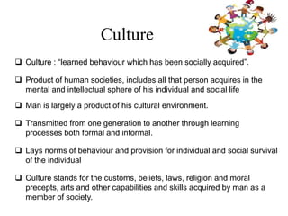 Culture
 Culture : “learned behaviour which has been socially acquired”.
 Product of human societies, includes all that person acquires in the
mental and intellectual sphere of his individual and social life
 Man is largely a product of his cultural environment.
 Transmitted from one generation to another through learning
processes both formal and informal.
 Lays norms of behaviour and provision for individual and social survival
of the individual
 Culture stands for the customs, beliefs, laws, religion and moral
precepts, arts and other capabilities and skills acquired by man as a
member of society.
 