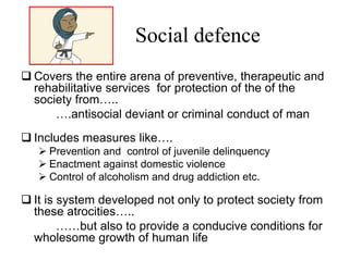 Social defence
 Covers the entire arena of preventive, therapeutic and
rehabilitative services for protection of the of the
society from…..
….antisocial deviant or criminal conduct of man
 Includes measures like….
 Prevention and control of juvenile delinquency
 Enactment against domestic violence
 Control of alcoholism and drug addiction etc.
 It is system developed not only to protect society from
these atrocities…..
……but also to provide a conducive conditions for
wholesome growth of human life
 