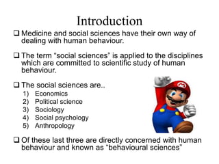 Introduction
 Medicine and social sciences have their own way of
dealing with human behaviour.
 The term “social sciences” is applied to the disciplines
which are committed to scientific study of human
behaviour.
 The social sciences are..
1) Economics
2) Political science
3) Sociology
4) Social psychology
5) Anthropology
 Of these last three are directly concerned with human
behaviour and known as “behavioural sciences”
 
