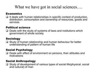 What we have got in social sciences….
Economics
 It deals with human relationships in specific context of production,
distribution, consumption and ownership of resources, goods and
services
Political science
 Deals with the study of systems of laws and institutions which
government of whole society
Sociology
 Study of human relationship and human behaviour for better
understanding of pattern of human life
Social Psychology
 Deals with effect of environment on persons, their attitudes and
motivations
Social Anthropology
 Study of development of various types of social life(physical, social
and cultural) of man
 