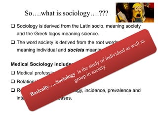 So….what is sociology….???
 Sociology is derived from the Latin socio, meaning society
and the Greek logos meaning science.
 The word society is derived from the root words socius,
meaning individual and societa meaning group.
Medical Sociology includes studies of……
 Medical profession
 Relationship of medicine to public
 Role of social factor in etiology, incidence, prevalence and
interpretation of diseases.
 