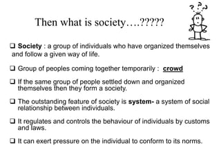  Society : a group of individuals who have organized themselves
and follow a given way of life.
 Group of peoples coming together temporarily : crowd
 If the same group of people settled down and organized
themselves then they form a society.
 The outstanding feature of society is system- a system of social
relationship between individuals.
 It regulates and controls the behaviour of individuals by customs
and laws.
 It can exert pressure on the individual to conform to its norms.
Then what is society….?????
 
