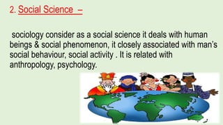 2. Social Science –
sociology consider as a social science it deals with human
beings & social phenomenon, it closely associated with man’s
social behaviour, social activity . It is related with
anthropology, psychology.
 