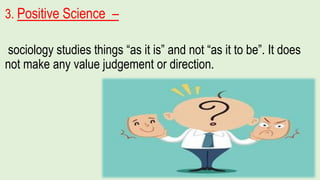3. Positive Science –
sociology studies things “as it is” and not “as it to be”. It does
not make any value judgement or direction.
 