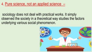 4. Pure science, not an applied science –
sociology does not deal with practical works. It simply
observed the society in a theoretical way studies the factors
underlying various social phenomenon.
 