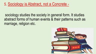 5. Sociology is Abstract, not a Concrete -
sociology studies the society in general form. It studies
abstract forms of human events & their patterns such as
marriage, religion etc.
 