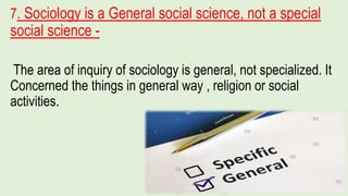 7. Sociology is a General social science, not a special
social science -
The area of inquiry of sociology is general, not specialized. It
Concerned the things in general way , religion or social
activities.
 