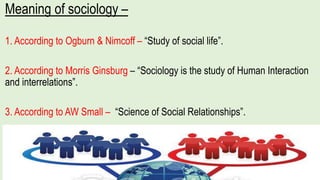 Meaning of sociology –
1. According to Ogburn & Nimcoff – “Study of social life”.
2. According to Morris Ginsburg – “Sociology is the study of Human Interaction
and interrelations”.
3. According to AW Small – “Science of Social Relationships”.
 