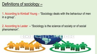 Definitions of sociology –
1. According to Kimball Young – “Sociology deals with the behaviour of men
in a group”.
2. According to Lester – “Sociology is the science of society or of social
phenomenon”.
 