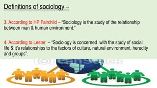 Definitions of sociology –
3. According to HP Fairchild – “Sociology is the study of the relationship
between man & human environment.”
4. According to Lester – “Sociology is concerned with the study of social
life & it’s relationships to the factors of culture, natural environment, heredity
and groups”.
 