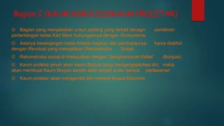 Bagian I (KAUM BORJUIS&KAUM PROLETAR)
 Bagian yang menjelaskan unsur penting yang terkait denagn pemikiran
pertentangan kelas Karl Marx hubungannya dengan Komunisme.
 Adanya kesenjangan kelas Antara majikan dan pembantunya harus diakhiri
dengan Revolusi yang mewajibkan Rekonstruksi Sosial.
 Rekonstruksi social di maksudkan dengan “penghancuran Kelas” (Bonjuis).
 Kaum proletar jenuh akan kaum Borjuis yang mengengsploitasi diri, maka
akan membuat Kaum Borjuis sendiri akan terjadi suatu bentuk perlawanan
 Kaum proletar akan mengambil alih menjadi Kuasa Ekonomi.
 