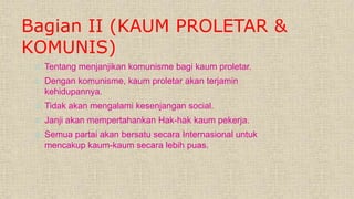Bagian II (KAUM PROLETAR &
KOMUNIS)
 Tentang menjanjikan komunisme bagi kaum proletar.
 Dengan komunisme, kaum proletar akan terjamin
kehidupannya.
 Tidak akan mengalami kesenjangan social.
 Janji akan mempertahankan Hak-hak kaum pekerja.
 Semua partai akan bersatu secara Internasional untuk
mencakup kaum-kaum secara lebih puas.
 