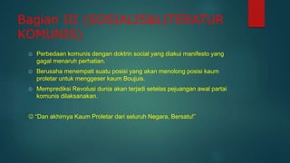 Bagian III (SOSIALIS&LITERATUR
KOMUNIS)
 Perbedaan komunis dengan doktrin social yang diakui manifesto yang
gagal menaruh perhatian.
 Berusaha menempati suatu posisi yang akan menolong posisi kaum
proletar untuk menggeser kaum Boujuis.
 Memprediksi Revolusi dunia akan terjadi setelas pejuangan awal partai
komunis dilaksanakan.
 “Dan akhirnya Kaum Proletar dari seluruh Negara, Bersatu!”
 