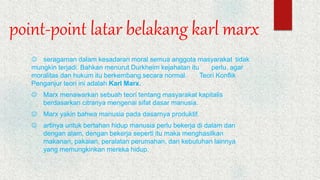 point-point latar belakang karl marx
 seragaman dalam kesadaran moral semua anggota masyarakat tidak
mungkin terjadi. Bahkan menurut Durkheim kejahatan itu perlu, agar
moralitas dan hukum itu berkembang secara normal. Teori Konflik
Penganjur teori ini adalah Karl Marx.
 Marx menawarkan sebuah teori tentang masyarakat kapitalis
berdasarkan citranya mengenai sifat dasar manusia.
 Marx yakin bahwa manusia pada dasarnya produktif.
 artinya untuk bertahan hidup manusia perlu bekerja di dalam dan
dengan alam, dengan bekerja seperti itu maka menghasilkan
makanan, pakaian, peralatan perumahan, dan kebutuhan lainnya
yang memungkinkan mereka hidup.
 