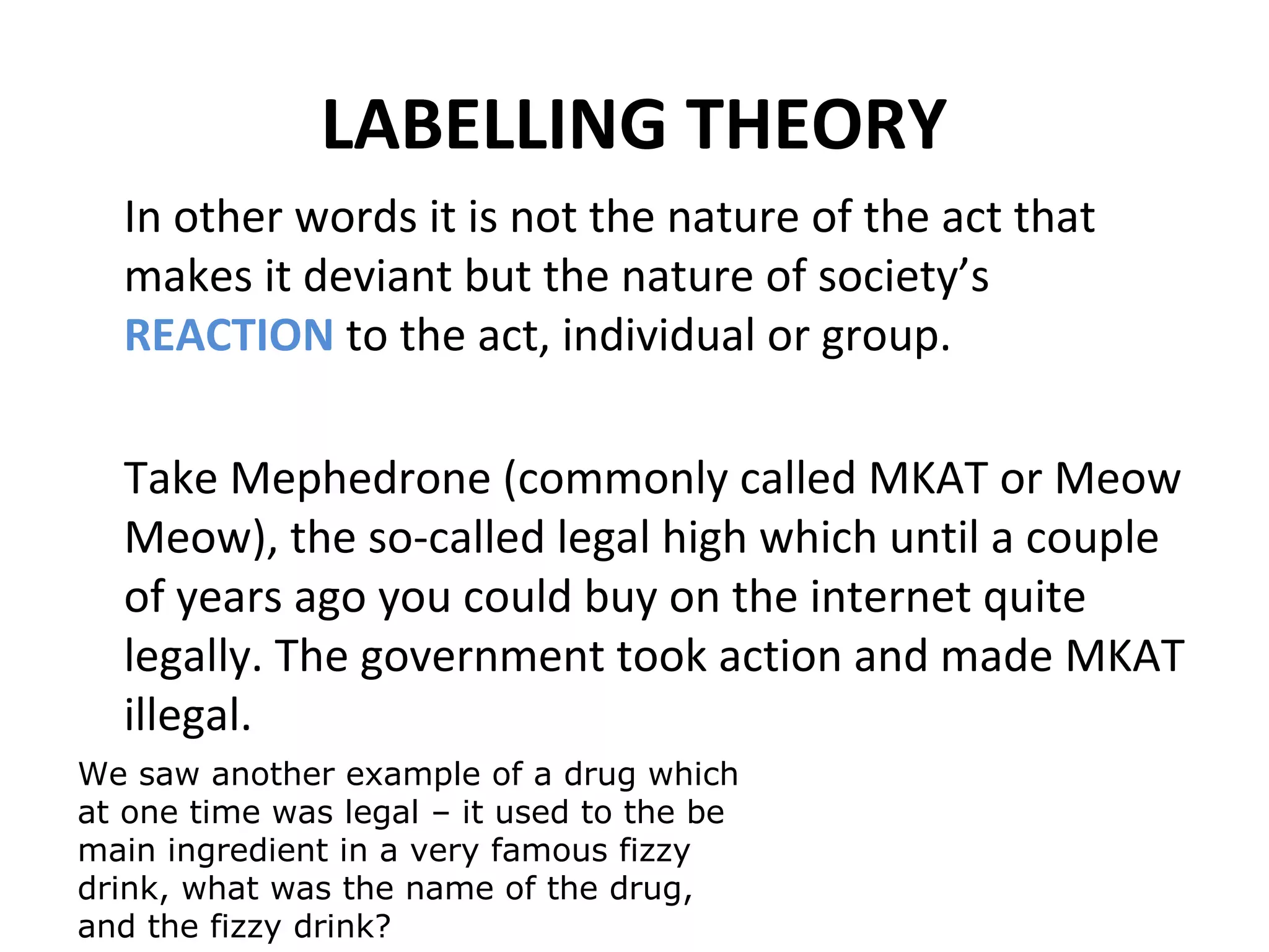 LABELLING THEORY
In other words it is not the nature of the act that
makes it deviant but the nature of society’s
REACTION to the act, individual or group.
Take Mephedrone (commonly called MKAT or Meow
Meow), the so-called legal high which until a couple
of years ago you could buy on the internet quite
legally. The government took action and made MKAT
illegal.
We saw another example of a drug which
at one time was legal – it used to the be
main ingredient in a very famous fizzy
drink, what was the name of the drug,
and the fizzy drink?
 