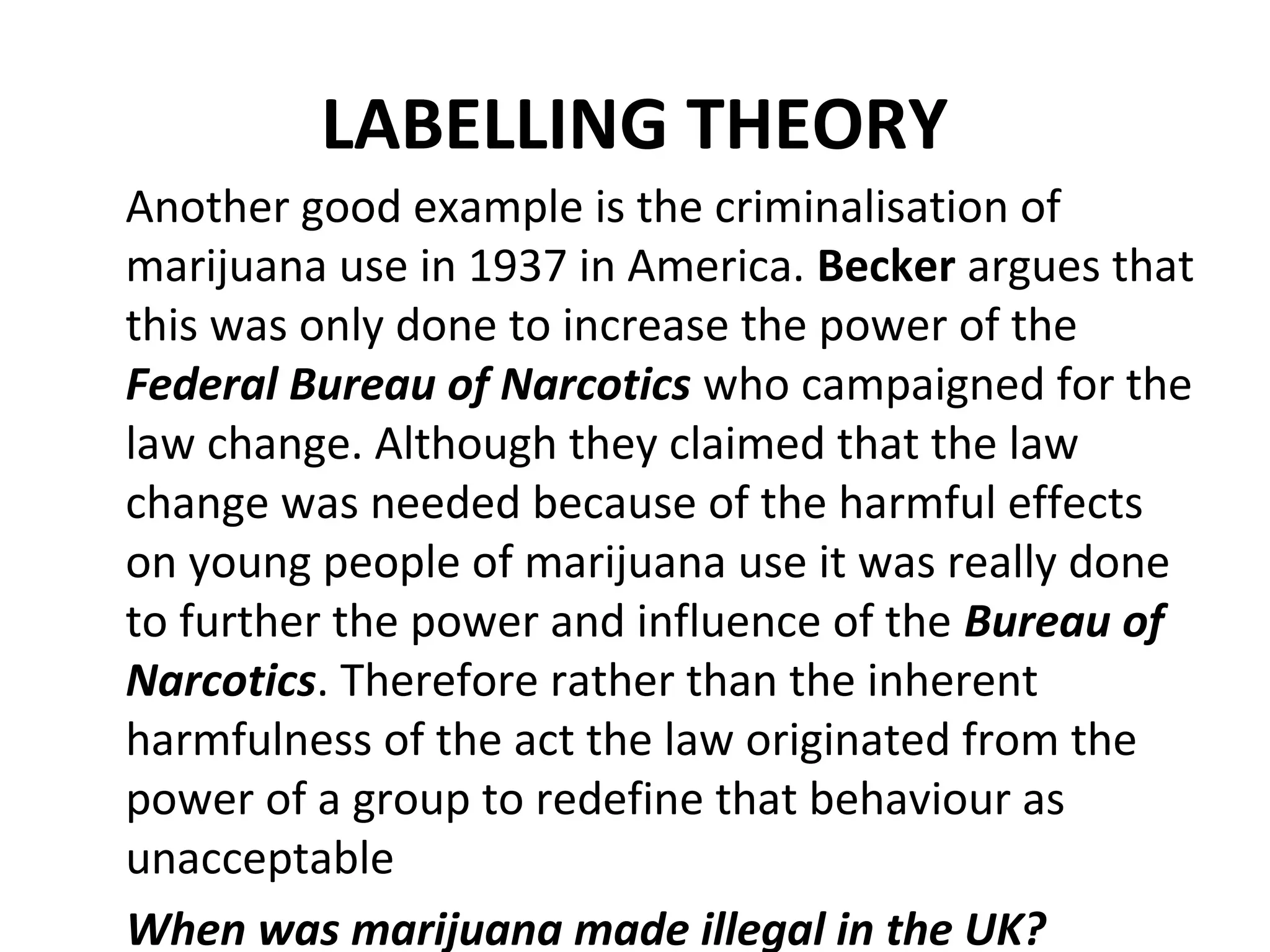 LABELLING THEORY
Another good example is the criminalisation of
marijuana use in 1937 in America. Becker argues that
this was only done to increase the power of the
Federal Bureau of Narcotics who campaigned for the
law change. Although they claimed that the law
change was needed because of the harmful effects
on young people of marijuana use it was really done
to further the power and influence of the Bureau of
Narcotics. Therefore rather than the inherent
harmfulness of the act the law originated from the
power of a group to redefine that behaviour as
unacceptable
When was marijuana made illegal in the UK?
 