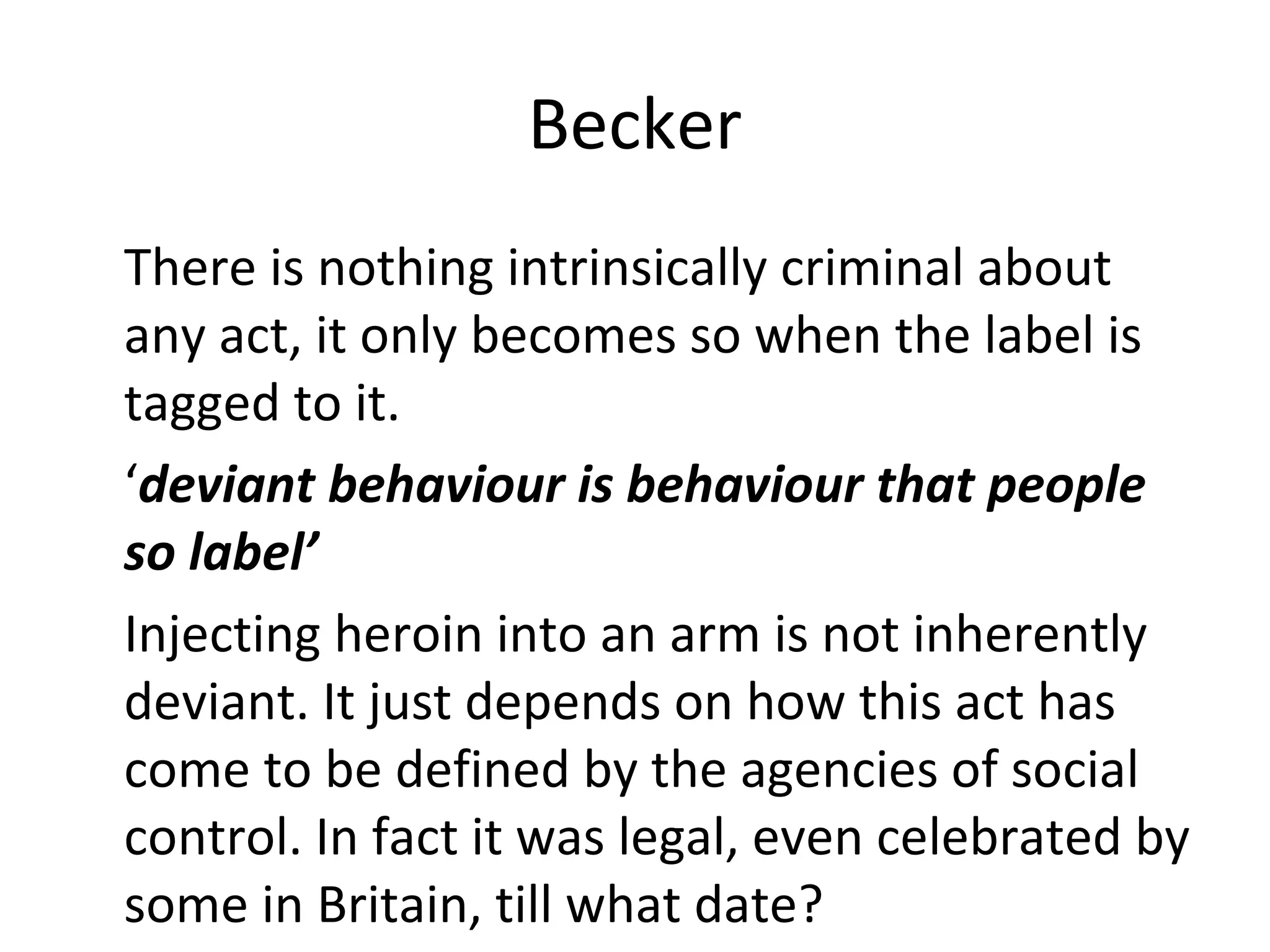 Becker
There is nothing intrinsically criminal about
any act, it only becomes so when the label is
tagged to it.
‘deviant behaviour is behaviour that people
so label’
Injecting heroin into an arm is not inherently
deviant. It just depends on how this act has
come to be defined by the agencies of social
control. In fact it was legal, even celebrated by
some in Britain, till what date?
 