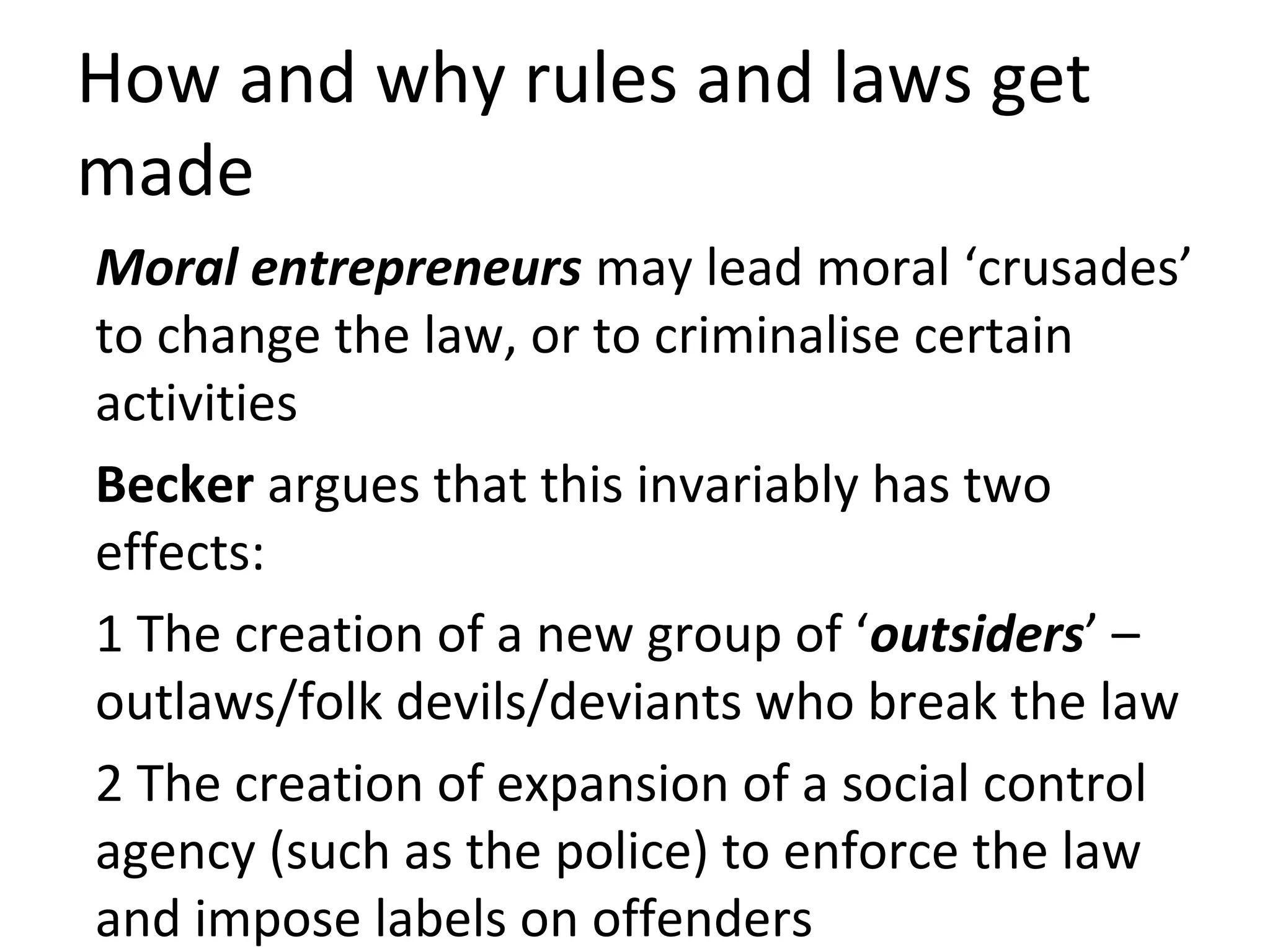 How and why rules and laws get
made
Moral entrepreneurs may lead moral ‘crusades’
to change the law, or to criminalise certain
activities
Becker argues that this invariably has two
effects:
1 The creation of a new group of ‘outsiders’ –
outlaws/folk devils/deviants who break the law
2 The creation of expansion of a social control
agency (such as the police) to enforce the law
and impose labels on offenders
 