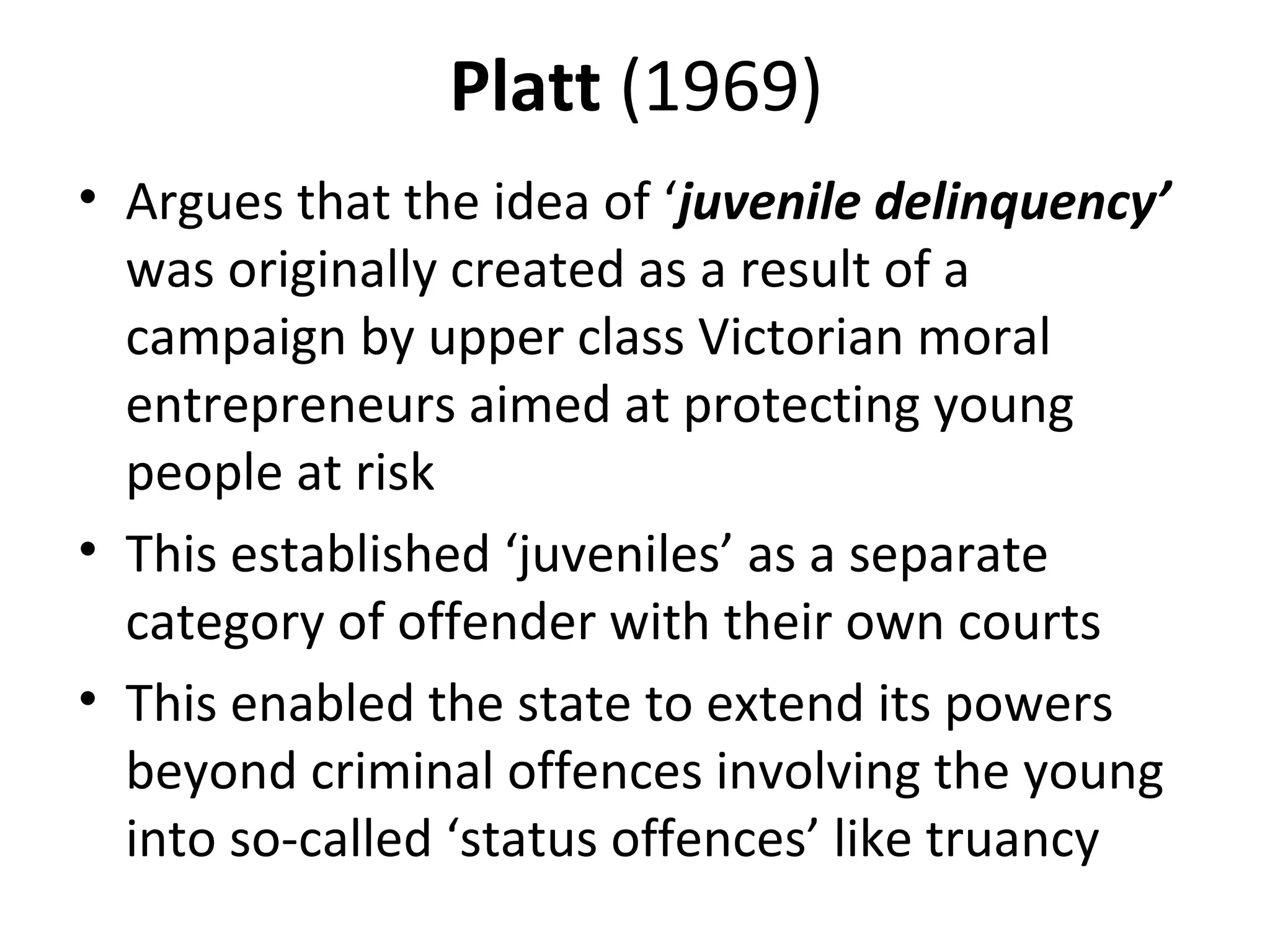 Platt (1969)
• Argues that the idea of ‘juvenile delinquency’
was originally created as a result of a
campaign by upper class Victorian moral
entrepreneurs aimed at protecting young
people at risk
• This established ‘juveniles’ as a separate
category of offender with their own courts
• This enabled the state to extend its powers
beyond criminal offences involving the young
into so-called ‘status offences’ like truancy
 